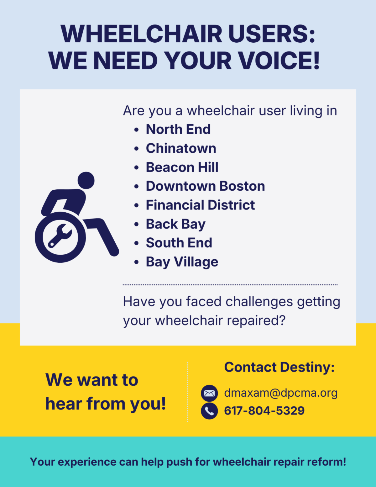 Are you a wheelchair user living in the North End, Chinatown, Beacon Hill, Downtown Boston, the Financial District, Back Bay, the South End, or Bay Village? Have you faced challenges getting your wheelchair repaired? The Disability Policy Consortium wants to hear from you! Your experience can play a role in the push for wheelchair repair reform. Please reach out to Destiny Maxam at dmaxam@dpcma.org or (617) 804-5329.