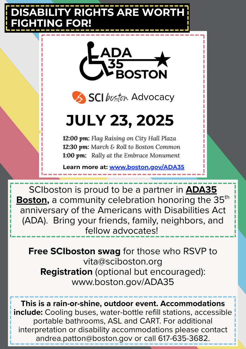 Disability Rights are worth Fighting for! ADA35 Boston and SCIboston Advocacy on July 23rd, 2025. 12:00 pm: Flag Raising on City Hall Plaza, 12:30 pm: March and Roll to Boston Common, 1:00 pm: Rally at the Embrace Monument. Learn more at: www.boston.gov/ADA35. SCIboston is proud to be a partner in ADA35 Boston, a community celebration honoring the 35th anniversary of the Americans with Disabilities Act (ADA). Bring your friends, family, neightbors, and fellow advocates! Free SCIboston swag for those who RSVP to vita@sciboston.org. Registration (optional but encouraged): www.boston.gov/ADA35. This is a rain or shine, outdoor event. Accommodations include: Cooling buses, water-bottle refill stations, accessible portable bathrooms, ASL and CART. For additional interpretation or disability accommodations please contact andrea.patton@boston.gov or call 617-635-3682.