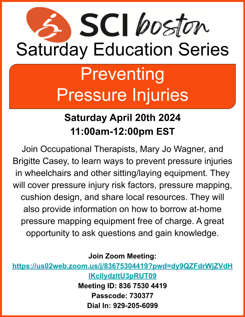 SCIboston’s Saturday Education SeriesPreventing Pressure Injuries Saturday April 20th 202411:00am-12:00pm EST Join Occupational Therapists, Mary Jo Wagner, and Brigitte Casey, to learn ways to prevent pressure injuries in wheelchairs and other sitting/laying equipment. They will cover pressure injury risk factors, pressure mapping, cushion design, and share local resources. They will also provide information on how to borrow at-home pressure mapping equipment free of charge. A great opportunity to ask questions and gain knowledge.click image to Join Zoom Meeting