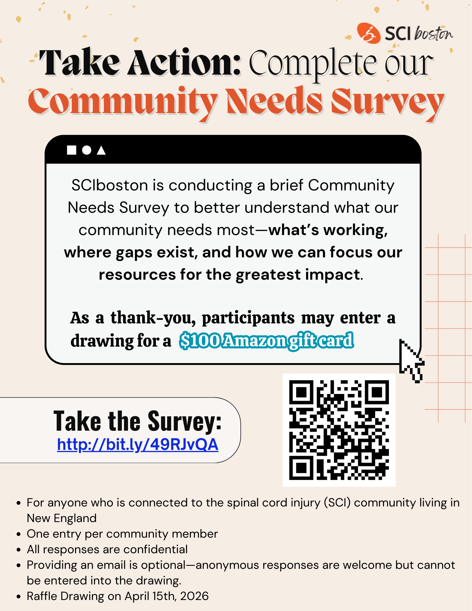 ID: flyer with a beige background, a QR code in the bottom right, and text. Text: take action: complete our community needs survey. SCI Boston is conducting a brief community needs survey to better understand what our community needs most-what's working, we are gaps exist, and how we can focus our resources for the greatest impact. As a thank you, participants may enter a drawing for a $100 Amazon gift card. Take the survey: http://bit.ly/49rjvqaFor anyone who is connected to the spinal cord injury community living in New England. One entry per community member. All responses are confidential. Providing an email is optional-Anonymous responses are all welcome but cannot be entered into the drawing. Raffle drawing on April 15, 2026