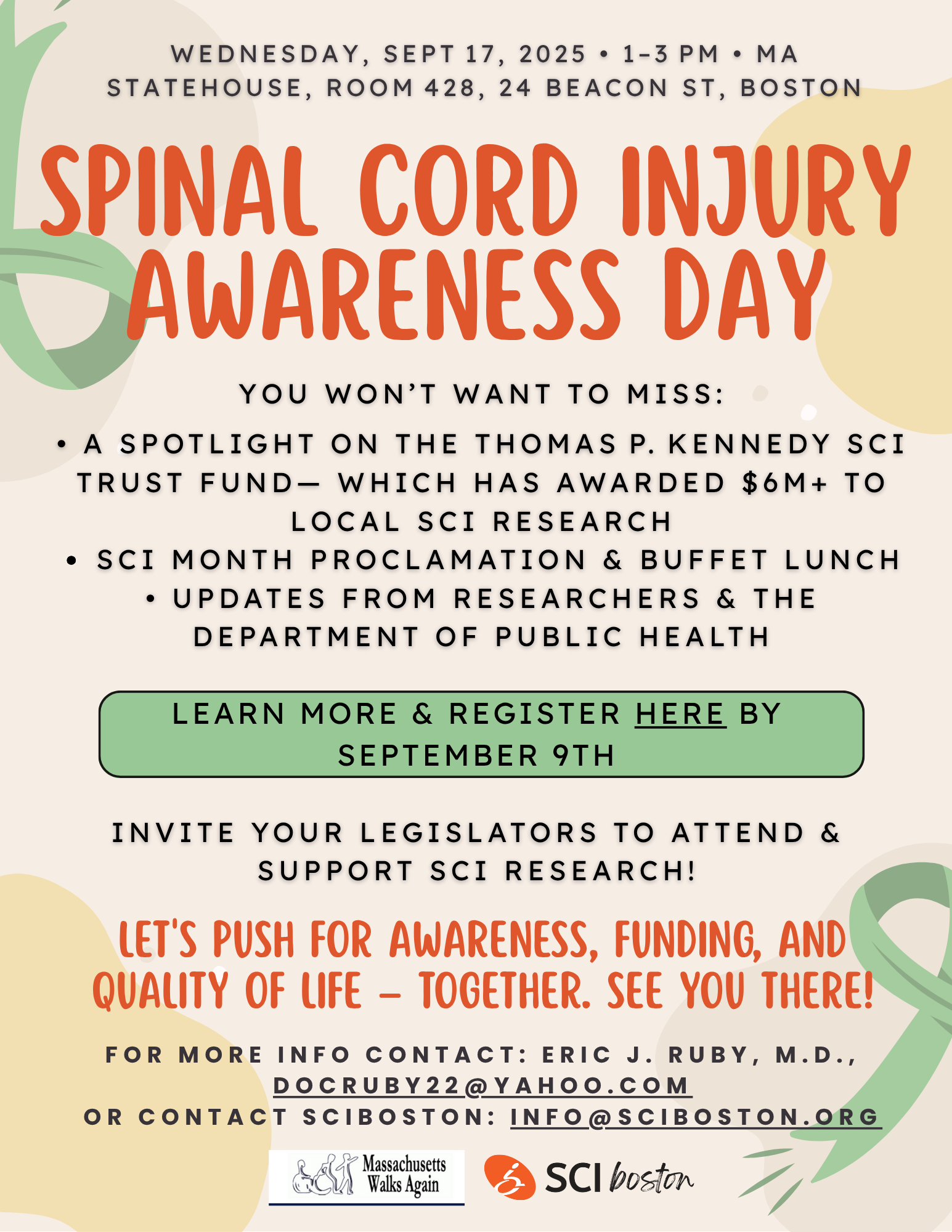 Wednesday, September 17, 2025, one-3 PM, Massachusetts state house call Mark room 428, 24 Beacon St., Boston. Spinal cord injury awareness day. You won't want to miss: a spotlight on the Thomas P Kennedy SCI trust fund Ethan which has awarded $6 million to local SCI research. SEI month proclamation and buffet lunch. Updates from researchers in the department of public health. Learn more in register here by September 9. Invite your legislators to attend and support SCI research! Let's push for awareness, running, and quality of life Ethan together. See you there! For more info contact: Eric G Ruby, MD. docruby22@yahoo.com or contact sciboston: info@sciboston.org