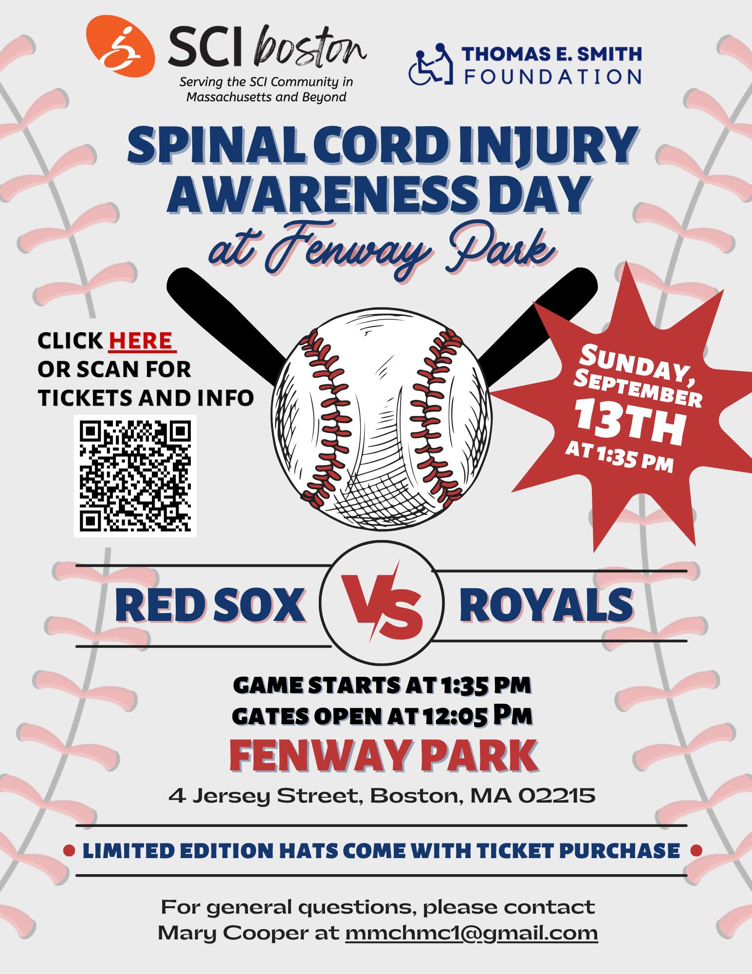 ID: baseball themed background in logos background. Text: SCI Boston and Thomas he Smith's logos. Spinal cord injury awareness day at Fenway Park. Sunday, September 13 at 1:35 PM. Click here or scan for ticket and info. Red Sox versus Royals. Game starts at 1:35 PM. Gates open at 12:05 PM. Fenway Park, for Jersey Street, Boston, MA. For general questions, please contact Mary Cooper at mmchmc1@gmail.com. Click the flyer to purchase tickets