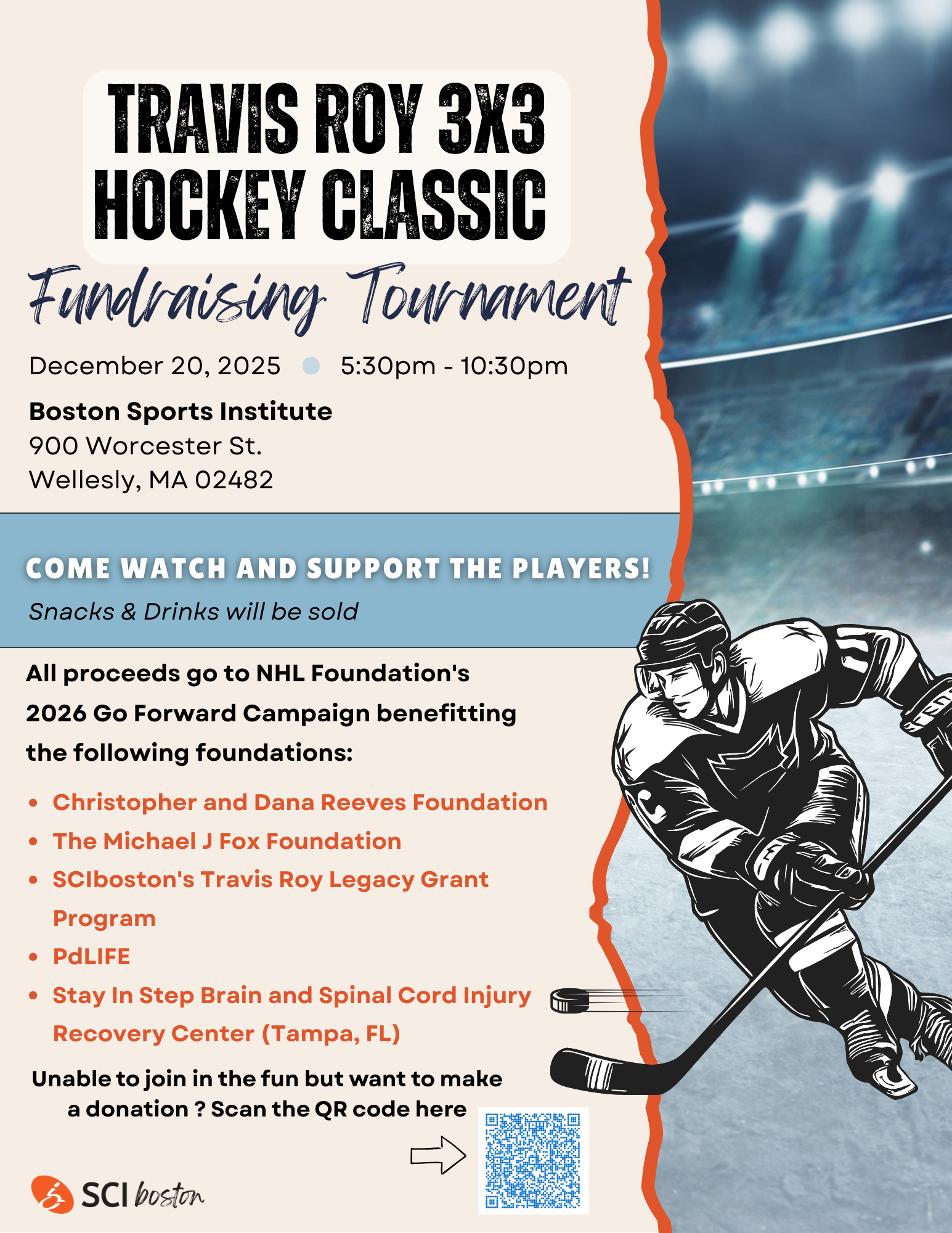 Flyer description: beige background with orange straight from top to bottom, a hockey player graphic in front of a hockey arena background. Text: Travis Roy 3X3 hockey classic. Fundraising tournament. December 20, 2025, 5:30 PM Open 10:30 PM. Boston sports Institute, 900 Wooster St., wellesley, MA 02482. Come watch and support the players! Snacks and drinks will be sold. All proceeds go to an HL foundations 2026 go forward campaign benefiting the following foundations: Christopher in Dana Reeves foundation, the Michael J Fox foundation, SCI Boston's Travis Roy legacy grant program, PD life, stay in step brain and spinal cord injury recovery center (Tampa, Fl) unable to join in the fun but want to make a donation? Scan the QR code here. There is a QR code you can scan or you can click on the flyer and it will bring you to the donation ink.