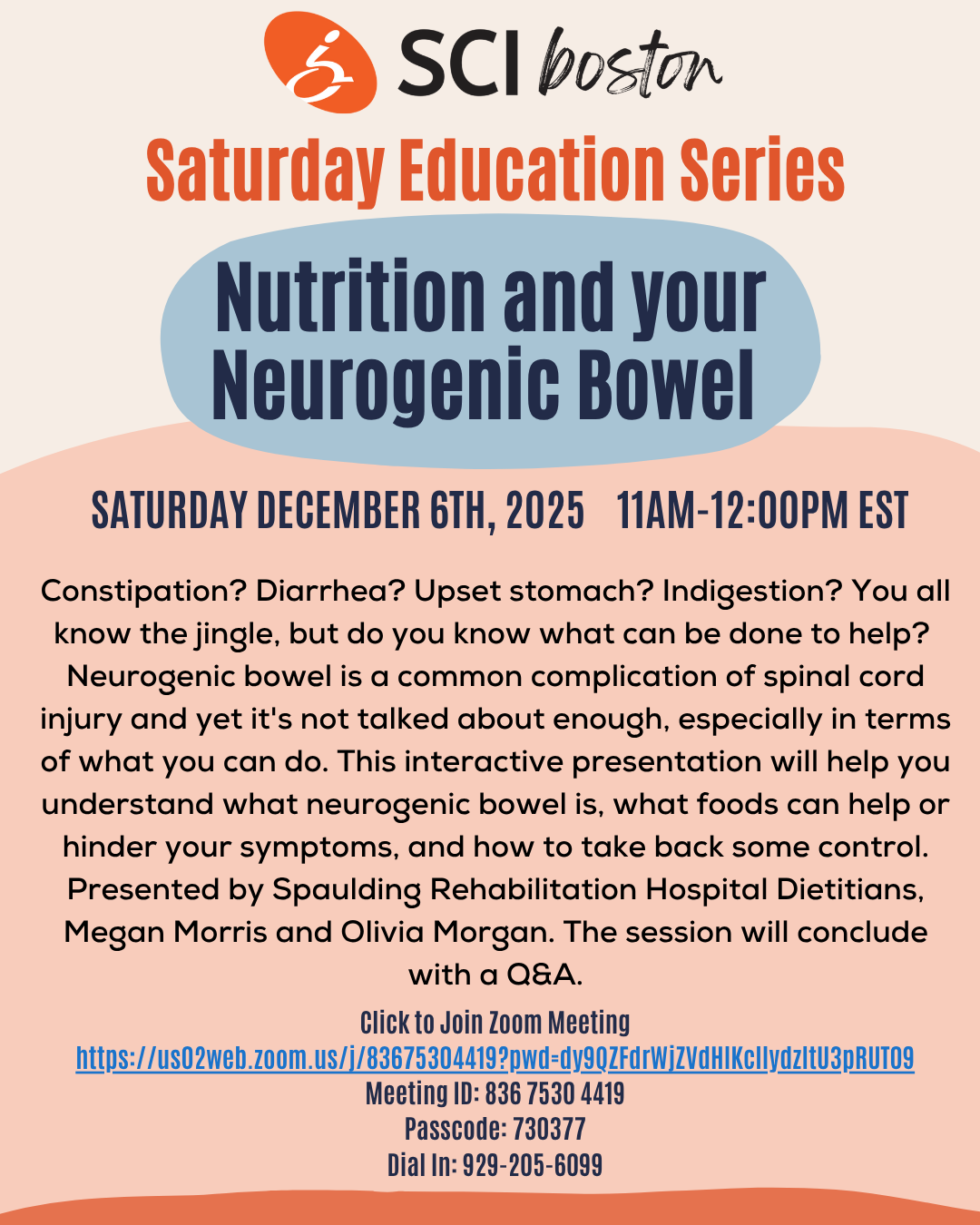 Flyer description: beige orange and blue background. SCI Boston logo at the top. Text: Saturday education series -nutrition and your neurogenic bowel. Saturday, December 6, 2025, 11 AM -12 PM EST. Constipation? Diarrhea? Upset stomach? Indigestion? You all know the jingle, but do you know what can be done to help? Neurogenic bowel is a common complication of spinal cord injury and yet it is not talked about enough, especially in terms of what you can do. This interactive president presentation well hope you understand what neurogenic bowel is, what foods can help or hinder your symptoms, and how to take back some control. Presented by Spaulding rehabilitation hospital dietitians, Megan Morris and Olivia Morgan. The session will conclude with a Q and a. Click the flyer to go to the event page and join the meeting.