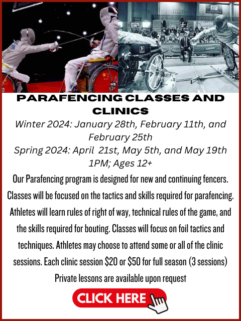 Flier has a photo of wheelchair users fencing. Text reads: parafencing classes and clinicsWinter 2024: January 28th, February 11th, and February 25thSpring 2024: April 21st, May 5th, and May 19th1PM; Ages 12+Our Parafencing program is designed for new and continuing fencers. Classes will be focused on the tactics and skills required for parafencing. Athletes will learn rules of right of way, technical rules of the game, and the skills required for bouting. Classes will focus on foil tactics and techniques. Athletes may choose to attend some or all of the clinic sessions. Each clinic session $20 or $50 for full season (3 sessions)Private lessons are available upon request. Click here