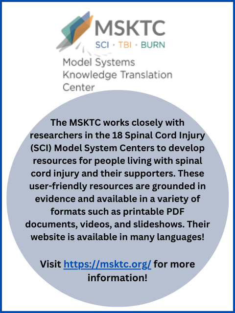 Image with the following text: The Model Systems Knowledge Translation Center works closely with researchers in the 18 Spinal Cord Injury (SCI) Model System Centers to develop resources for people living with spinal cord injury and their supporters. These user-friendly resources are grounded in evidence and available in a variety of formats such as printable PDF documents, videos, and slideshows. Their website is available in many languages!Visit https://msktc.org/ for more information!