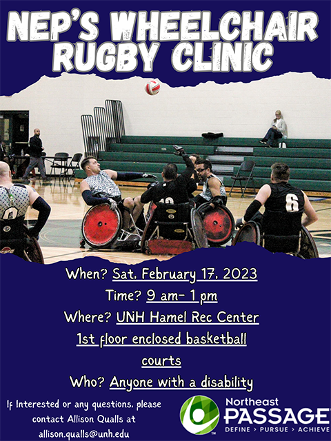 Flyer with an image of wheelchair users playing wheelchair rugby. Text: Northeast passage wheelchair rugby clinic. Saturday February 17, 2023 at 9 AM-1 PM. At UNH Hamel rec center, first floor enclosed basketball courts. For anyone with a disability. If interested or any questions, please contact Allison qualls at allison.qualls@unh.edu