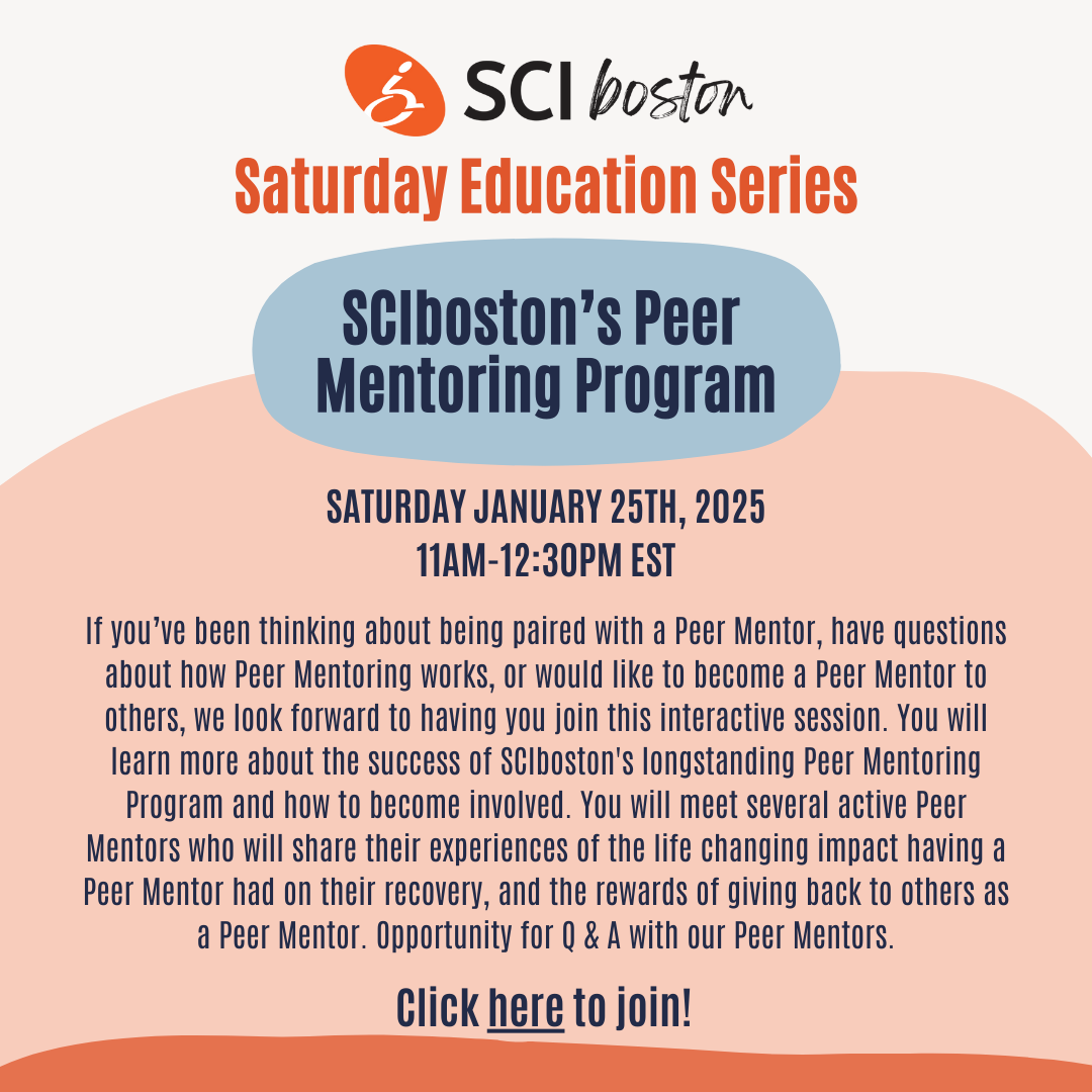 ID: White and Orange background on a square flyer with text. Text: Saturday education series. SCIboston's Peer mentoring program. Saturday, January 25, 2025, 11 AM-12:30 PM EST. If you've been thinking about being paired with a peer mentor, have questions about help him entering works, I would like to become a peer mentor to others, we look forward to having you join this interactive session. You will learn more about the success of SCIboston's long-standing peer mentoring program and how to become involved. You will meet several active peer mentors I will share their experiences of the life-changing impact having a peer mentor had on the recovery and the rewards of giving back to others as a peer mentor. Opportunity for a Q and a with our peer mentors. Click here to join!