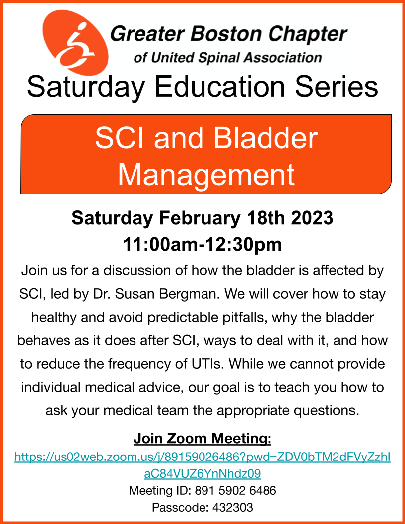 Flyer description: rectangular flyer with an orange border and the greater Boston chapter of United spinal's logo at the top. The body of the flyer reads: SCI and Bladder ManagementSaturday February 18th 2023, 11:00am-12:30pmJoin us for a discussion of how the bladder is affected by SCI, led by Dr. Susan Bergman. We will cover how to stay healthy and avoid predictable pitfalls, why the bladder behaves as it does after SCI, ways to deal with it, and how to reduce the frequency of UTIs. While we cannot provide individual medical advice, our goal is to teach you how to ask your medical team the appropriate questions. Join Zoom Meeting:https://us02web.zoom.us/j/89159026486?pwd=ZDV0bTM2dFVyZzhIaC84VUZ6YnNhdz09Meeting ID: 891 5902 6486Passcode: 432303Click on the flyer to join the meeting