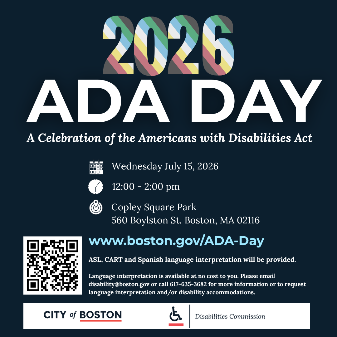 ID: navy blue background with text and QR code on bottom left. Text: 2026 ADA Day is celebration of the Americans with disabilities act. Wednesday, July 15 2026, 12-2 PM, Copley Square, Park, 560 Boylston St.. Boston, 02116. www.boston.gov\ADA–DayASL, cart and Spanish language interpretation will be provided. Language interpretation is available at no cost to you please email disabilityAboston.gov or call 617635 3682 for more information order request language interpretation and/Or disability accommodation. Click on the flyer for more information.