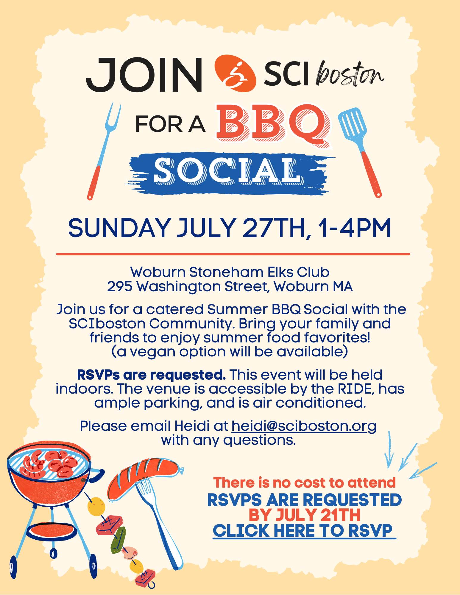 Woburn Stoneham Elks Club 295 Washington Street, Woburn MA Join us for a catered Summer BBQ Social with the SCIboston Community. Bring your family and friends to enjoy summer food favorites! (a vegan option will be available) RSVPs are requested. This event will be held indoors. The venue is accessible by the RIDE, has ample parking, and is air conditioned. Please email Heidi at heidi@sciboston.org with any questions.