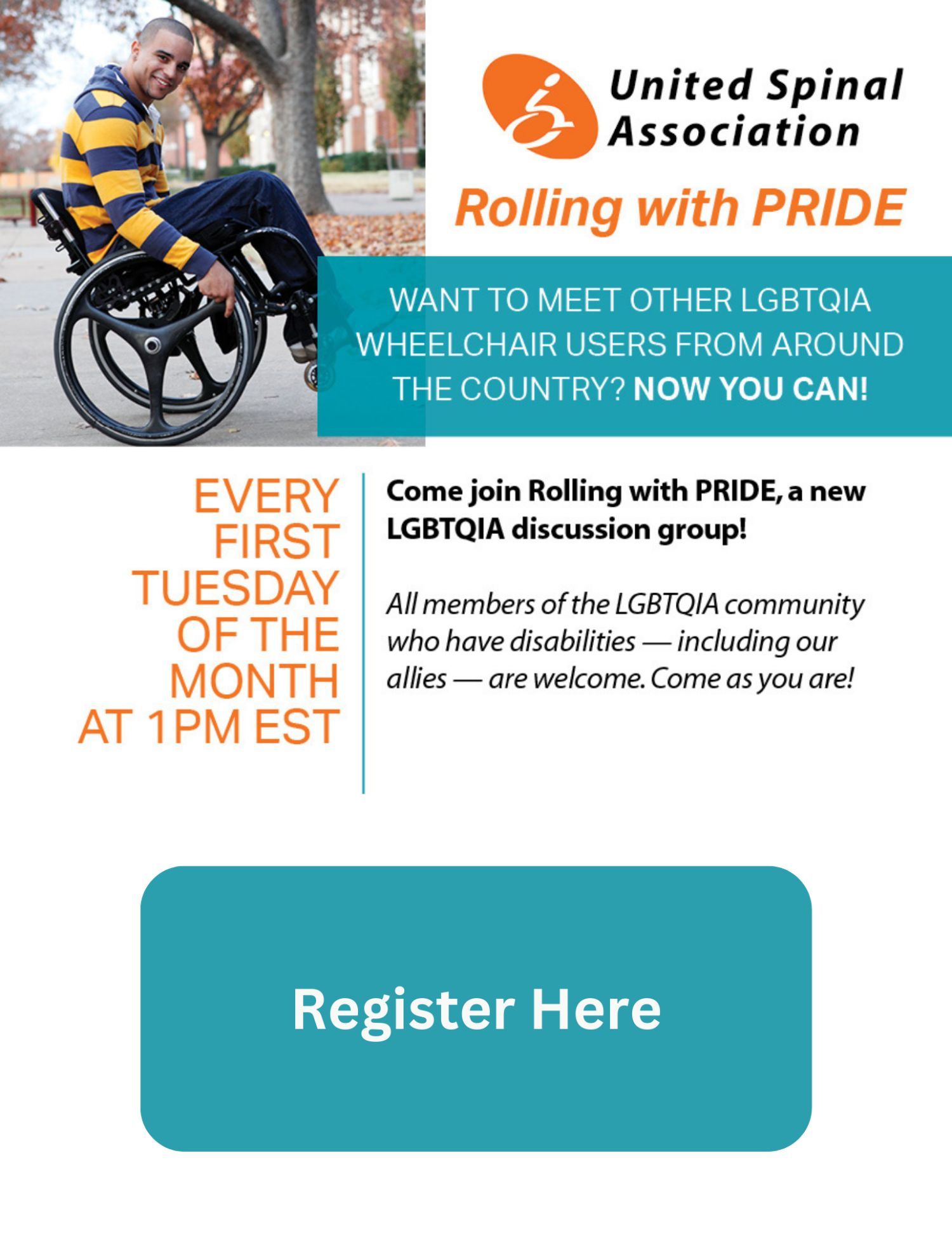 Image description: United spinal association Rolling with pride. There's an image of an individual doing a wheelie in a manual wheelchair. Text: United spinal association, Rolling with pride. Want to meet other LGB TQIA wheelchair users from around the country ?now you can! Come join rolling with pride, a new LGBTQIA discussion group! All members of the LGBTQIA Community who have disabilities -including our allies-are welcome. Come as you are! Every first Tuesday of the month at 1 PM EST. There is a blue register here button at the bottom of the image. Click the image to register.