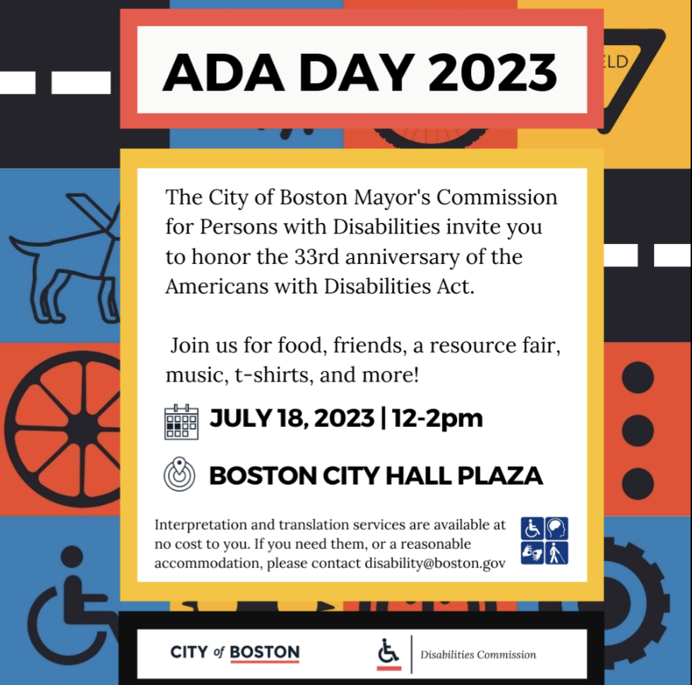 Image description: Multi colored background with Square graphics a service dog, wheelchair wheel, accessible symbol, yield sign, and other symbols. Text: ADA day 2023. The city of Boston mayor's commission of persons with disabilities invite you two owner the 33rd anniversary the Americans with disabilities act. Join us for food, friends, a resource fair, music, t-shirts, and more! July 18, 2023 12 - 2 PM. Boston City Hall Plaza. Interpretation in translation services are available at no cost to you. If you need them, reasonable accommodation, please contact disability@boston.gov