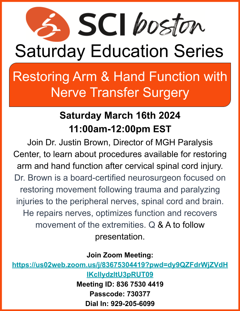 SCIboston’s Saturday Education SeriesRestoring Arm and Hand Function with Nerve Transfer Surgery Saturday March 16th 202411:00am-12:00pm ESTJoin Dr. Justin Brown, Director of MGH Paralysis Center, to learn about procedures available for restoring arm and hand function after cervical spinal cord injury. Dr. Brown is a board-certified neurosurgeon focused on restoring movement following trauma and paralyzing injuries to the peripheral nerves, spinal cord and brain. He repairs nerves, optimizes function and recovers movement of the extremities. Q & A to follow presentation.Join Zoom Meeting by clicking this image
