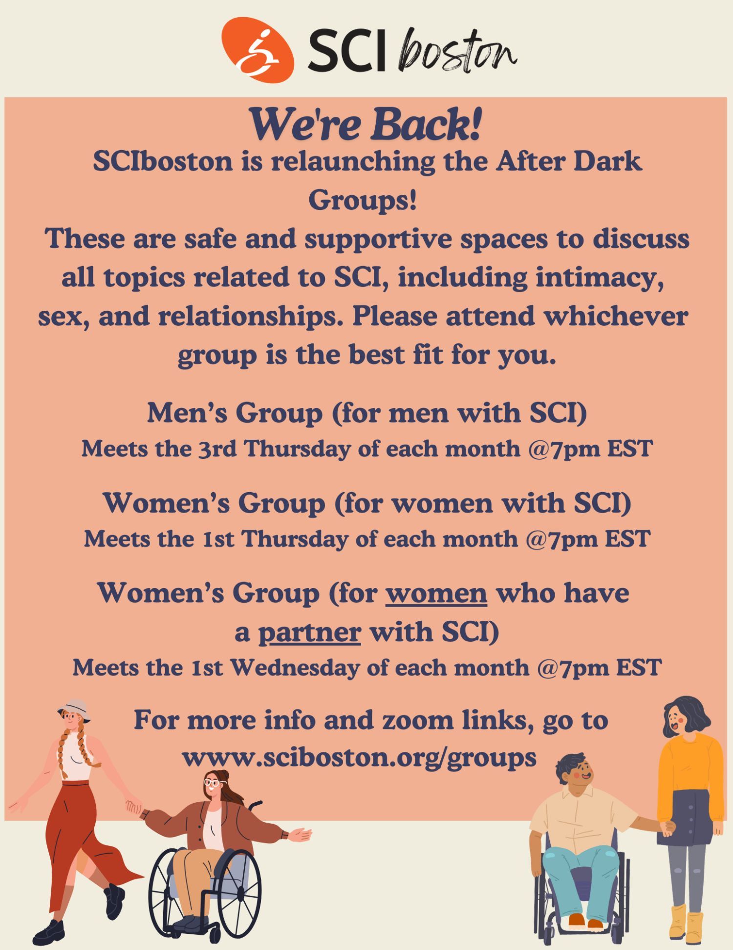 ID: a cream color in salmon Color flyer with text and graphics of people some wheelchair users and some non-wheelchair users.. They are displayed as couples holding hands. Text reads: SCI Boston logo. We are back! SCI Boston is relaunching the After Dark groups! These are safe and support and spaces to discuss all topics to related tu SCI, including intimacy, sex, and relationships. Please attend whichever group is the best fit for you. Men's group (for men with SCI), meets the third Thursday of each month at 7 PM EST. Women's group (for women with SCI), meets the first Thursday of each month at 7 PM. Women's group (for women who have a partner with SCI), meets the first Wednesday of each month at 7 PM. For more info and zoom links, click the flyer and it will bring you to the support groups page of our website.