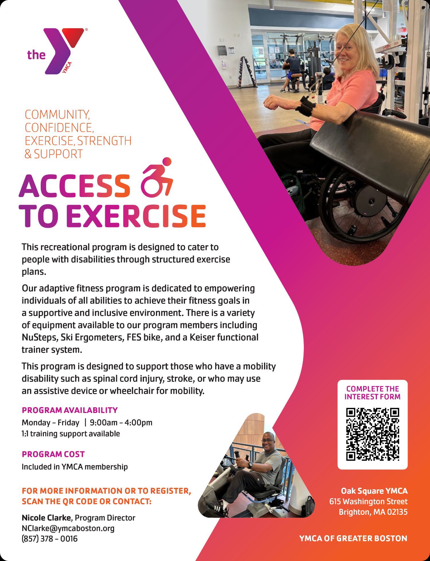 ID: flyer with multicolor graphics and two images of persons with disabilities in a gym using exercise equipment. Text reads:COMMUNITY,CONFIDENCE,EXERCISE, STRENGTH& SUPPORTThis recreational program is designed to cater topeople with disabilities through structured exerciseplans.Our adaptive fitness program is dedicated to empoweringindividuals of all abilities to achieve their fitness goals ina supportive and inclusive environment. There is a varietyof equipment available to our program members includingNuSteps, Ski Ergometers, FES bike, and a Keiser functionaltrainer system.This program is designed to support those who have a mobilitydisability such as spinal cord injury, stroke, or who may usean assistive device or wheelchair for mobility.Nicole Clarke, Program DirectorNClarke@ymcaboston.org(857) 378 - 0016FOR MORE INFORMATION OR TO REGISTER,Click the flyer to email Nicole at the email above.COMPLETE THEINTEREST FORMPROGRAM AVAILABILITYPROGRAM COSTYMCA OF GREATER BOSTONIncluded in YMCA membershipMonday - Friday | 9:00am - 4:00pm1:1 training support availableOak Square YMCA615 Washington StreetBrighton, MA 02135