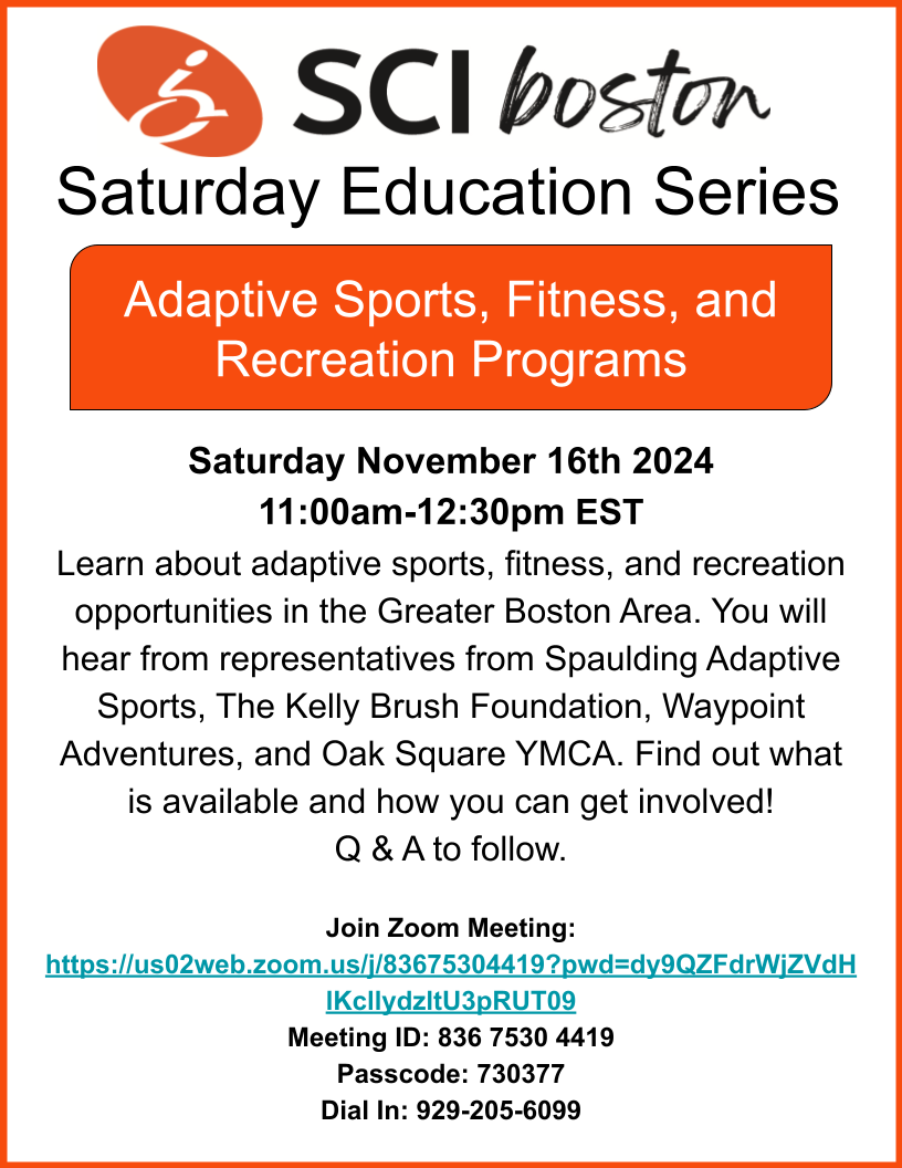 ID: White and orange flyer with text. Text reads: SCI Boston Saturday education series, adaptive sports, fitness, and recreational programs. Saturday, November 16 2024, 11 AM -12:30 PM. Learn about adaptive sports, fitness, and recreation opportunities in the greater Boston area. You will hear from representatives mean spalding adaptive sports, Kelly brush foundation, we plan aventures, and Oak square YMCA. Find out what is available and how you can get involved! Q and a to follow. click the flyer to join the meeting.