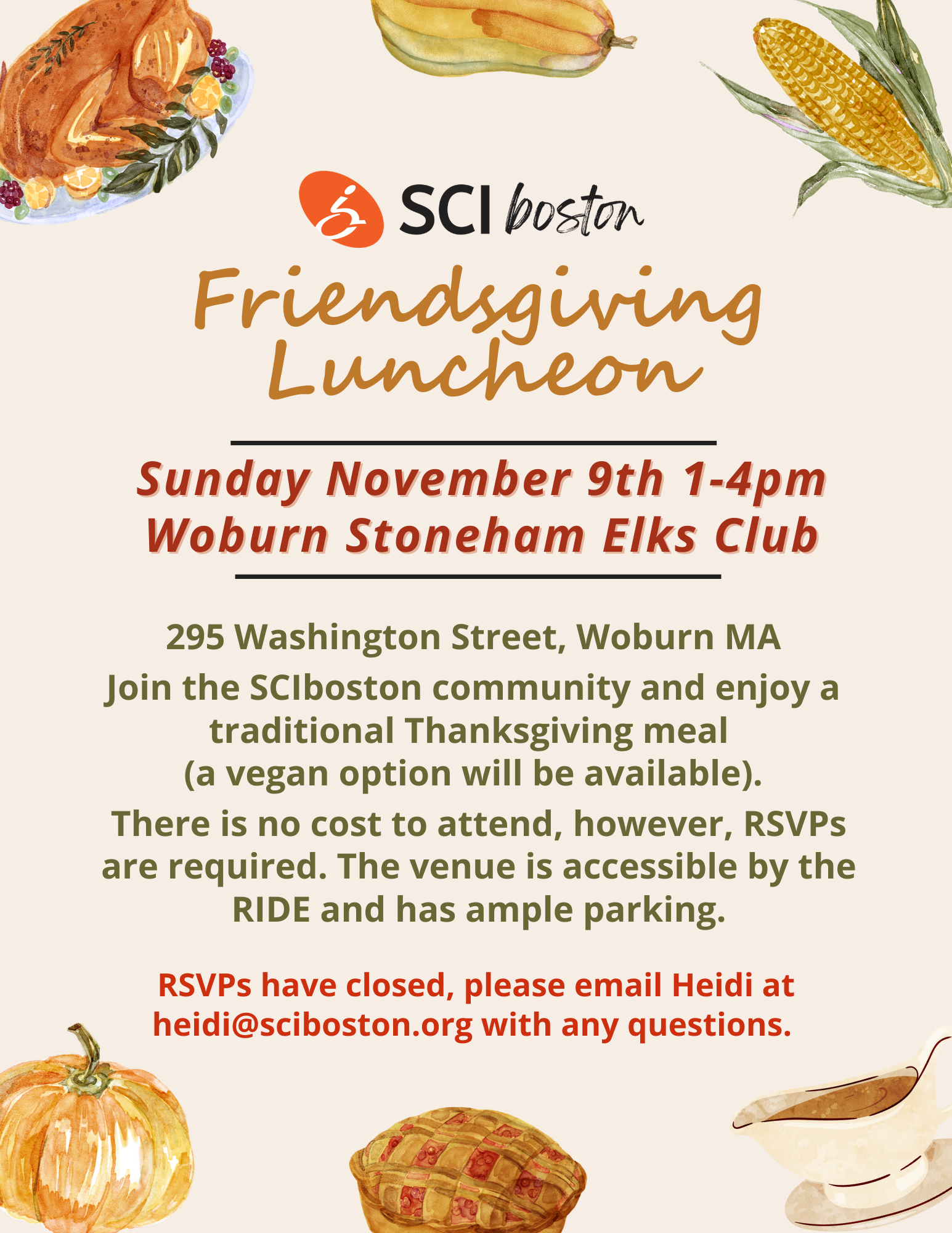 ID: light tan background with painted images of Thanksgiving food. Turkey, ear of corn, gravy boat, pie, pumpkin, and squash. Text: SCI Boston friendsgiving luncheon. Sunday, November 9, one-4 PM, Woburn Stoneham elks club. 295 Washington St., Woburn, MA. Join the SCI Boston community and enjoy a traditional Thanksgiving meal (A vegan option will be available). There's no cost to attend, however RSVPs are required to venues accessible by the ride and has ample parking. RSVPs have closed, his email Heidi at heidi@sciboston.org with any questions.