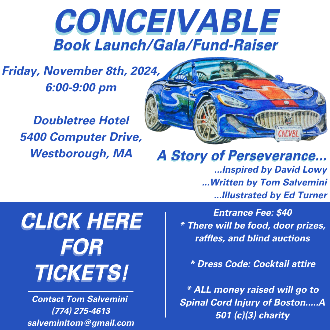 Image ID: Blue and white fire with a cartoon of a person in a blue and red Maserati. Text: conceivable Book launch/gala/fundraiser. Friday, November 8, 2024, 6 -9 PM double tree hotel, 5400 Computer Dr., westborough, MA. Hey story of perseverance... Inspired by David lowy… written by Tom salvemini… illustrated by Ed Turner. Entrance fee: $40. There will be food, door prizes, raffles, and blind auctions. Dress code: cocktail attire. All money raised will go to spinal cord injury of Boston… a501 C3 charity. Click here for tickets. Contact Tom Salvemini at 774 -275 -4613 or email salveminitom@gmail.com