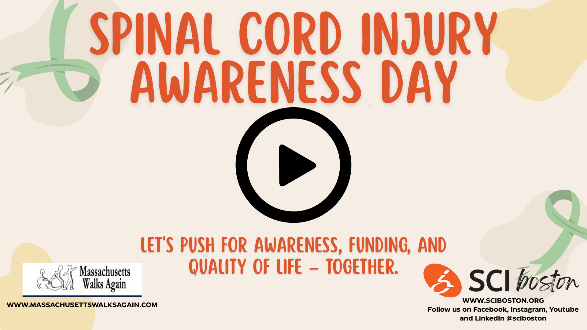 Image thumbnail description: A-tan background with multiple color shapes as a background with Green ribbons. Text reads spinal cord injury awareness day. let's push for awareness, funding, and quality of life even together with the Massachusetts walks again logo and the SCI Boston logo at the bottom. In the center there is a Black play button. Click the image to watch the video.